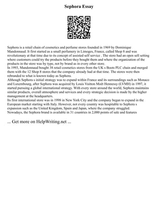 Sephora Essay
Sephora is a retail chain of cosmetics and perfume stores founded in 1969 by Dominique
Mandonnaud. It first started as a small perfumery in Limoges, France, called Shop 8 and was
revolutionary at that time due to its concept of assisted self service . The store had an open sell setting
where customers could try the products before they bought them and where the organization of the
products in the store was by type, not by brand as in every other store.
In 1993, Mandonnaud bought 38 retail cosmetics stores from the UK s Boots PLC chain and merged
them with the 12 Shop 8 stores that the company already had at that time. The stores were then
rebranded to what is known today as Sephora.
Although Sephora s initial strategy was to expand within France and its surroundings such as Monaco
and Luxembourg, after Sephora was acquired by Louis Vuitton Moët Hennessy (LVMH) in 1997, it
started pursuing a global international strategy. With every store around the world, Sephora maintains
similar products, overall atmosphere and services and every strategic decision is made by the higher
management at the headquarters.
Its first international store was in 1998 in New York City and the company began to expand in the
European market starting with Italy. However, not every country was hospitable to Sephora s
expansion such as the United Kingdom, Spain and Japan, where the company struggled.
Nowadays, the Sephora brand is available in 31 countries in 2,000 points of sale and features
... Get more on HelpWriting.net ...
 
