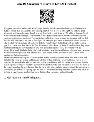 Why Do Shakespeare Believe In Love At First Sight
Everyone has or has had a crush, we all judge them by their looks at first but then we find out what
type of person they are. Just like how shakespeare believes in love at first sight, we all have gone
through it and it s no lie, even though you say don t believe in it, it s true. We all have that one friend
who denies love at first sight. They say that it isn t true because it s not possible to fall in love with
someone without meeting them. They are in fact right ;however, when you see someone and you fall
in love with their looks, it s love at first sight. For example, you move to a new school and you see a
star football player and you fall in love with him, you obviously fall in love with his looks because
you don t know him. Just like in the film Romeo and Juliet. In Act 1 Scene 5, its shows that they meet
for the first time and they both fail in love with each other. Romeo says, If I profane with my
unworthiest hand, this holy shrine, the gentle sin in this: my lips, two blushing pilgrims, ready to stand
to smooth the rough touch with a tender kiss . This shows that he truly fell in love ... Show more
content on Helpwriting.net ...
He then hears her walking out of the back door and he instantly knows it s her. She notices him and
tells him he could get caught and they can kill him if they find him. However, Romeo was to in love
with her, he wanted to be with her every second he possibly can with her. Since he found out that she
was a capulet, he knew it would be a difficult task for him to be with her. Romeo then told the nurse if
he could marry her the next day and then the nurse told Juliet and she was so excited. Back then it was
allowed to get married at a young age, but now it s pretty much being immature. Romeo and Juliet fell
in love at a very young age but they knew that they had each other and nothing else
... Get more on HelpWriting.net ...
 
