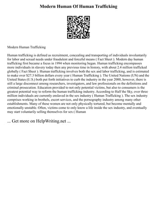 Modern Human Of Human Trafficking
Modern Human Trafficking
Human trafficking is defined as recruitment, concealing and transporting of individuals involuntarily
for labor and sexual needs under fraudulent and forceful means ( Fact Sheet ). Modern day human
trafficking first became a focus in 1994 when monitoring began. Human trafficking encompasses
more individuals in slavery today then any previous time in history, with about 2.4 million trafficked
globally ( Fact Sheet ). Human trafficking involves both the sex and labor trafficking, and is estimated
to make over $27.3 billion dollars every year ( Human Trafficking ). The United Nations (UN) and the
United States (U.S.) both put forth initiatives to curb the industry in the year 2000, however, there is
still a large disconnect among researchers, investigators, and law professionals on the definitions and
criminal prosecution. Education provided to not only potential victims, but also to consumers is the
greatest potential way to reform the human trafficking industry. According to Half the Sky, over three
million individuals are currently enslaved in the sex industry ( Human Trafficking ). The sex industry
comprises working in brothels, escort services, and the pornography industry among many other
establishments. Many of these women are not only physically tortured, but become mentally and
emotionally unstable. Often, victims come to only know a life inside the sex industry, and eventually
may start voluntarily selling themselves for sex ( Human
... Get more on HelpWriting.net ...
 