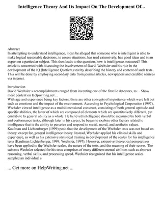 Intelligence Theory And Its Impact On The Development Of...
Abstract
In attempting to understand intelligence, it can be alleged that someone who is intelligent is able to
make logical reasonable decisions, to assess situations, has read extensively, has good ideas and is an
expert on a particular subject. This then leads to the question, how is intelligence measured? This
article is concerned with discussing the involvement of David Wechsler and his role in the
development of the IQ (Intelligence Quotient) test by describing the history and content of such tests .
This will be done by employing secondary data from journal articles, newspapers and credible sources
via internet.
Introduction
David Wechsler s accomplishments ranged from inventing one of the first lie detectors, to ... Show
more content on Helpwriting.net ...
With age and experience being key factors, there are other concepts of importance which were left out
such as emotions and the impact of the environment. According to Psychological Corporation (1997),
Wechsler viewed intelligence as a multidimensional construct, consisting of both general aptitude and
specific abilities, the latter of which are composed of elements which are quantitatively different, yet
contribute to general ability as a whole. He believed intelligence should be measured by both verbal
and performance tasks, although later in his career, he began to explore other factors related to
intelligence that is the ability to perceive and respond to social, moral, and aesthetic values.
Kaufman and Lichtenberger (1999) posit that the development of the Wechsler tests was not based on
theory, except for, general intelligence theory. Instead, Wechsler applied his clinical skills and
experience, as well as his extensive statistical training in development of the scales for his intelligence
tests (Kaufman Lichtenberger, 1999; Wechsler, 1997). However, extensive theoretical perspectives
have been applied to the Wechsler scales, the nature of the tests, and the meaning of their scores. The
subtests Wechsler selected for his tests comprises of many different mental abilities such as abstract
reasoning, verbal skills, and processing speed. Wechsler recognized that his intelligence scales
sampled an individual s
... Get more on HelpWriting.net ...
 