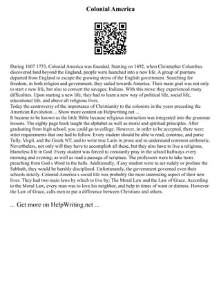 Colonial America
During 1607 1753, Colonial America was founded. Starting on 1492, when Christopher Columbus
discovered land beyond the England, people were launched into a new life. A group of puritans
departed from England to escape the growing stress of the English government. Searching for
freedom, in both religion and government, they sailed towards America. Their main goal was not only
to start e new life, but also to convert the savages; Indians. With this move they experienced many
difficulties. Upon starting a new life, they had to learn a new way of political life, social life,
educational life, and above all religious lives.
Today the controversy of the importance of Christianity to the colonists in the years preceding the
American Revolution ... Show more content on Helpwriting.net ...
It became to be known as the little Bible because religious instruction was integrated into the grammar
lessons. The eighty page book taught the alphabet as well as moral and spiritual principles. After
graduating from high school, you could go to college. However, in order to be accepted, there were
strict requirements that one had to follow. Every student should be able to read, construe, and parse
Tully, Virgil, and the Greek NT; and to write true Latin in prose and to understand common arithmetic.
Nevertheless, not only will they have to accomplish all these, but they also have to live a religious,
blameless life in God. Every student was forced to constantly pray in the school hallways every
morning and evening; as well as read a passage of scripture. The professors were to take turns
preaching from God s Word in the halls. Additionally, if any student were to act rudely or profane the
Sabbath, they would be harshly disciplined. Unfortunately, the government governed even their
schools strictly. Colonial America s social life was probably the most interesting aspect of their new
lives. They had two main laws by which to live by; The Moral Law and the Law of Grace. According
to the Moral Law, every man was to love his neighbor, and help in times of want or distress. However
the Law of Grace, calls men to put a difference between Christians and others.
... Get more on HelpWriting.net ...
 