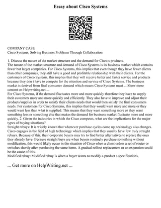 Essay about Cisco Systems
COMPANY CASE
Cisco Systems: Solving Business Problems Through Collaboration
1. Discuss the nature of the market structure and the demand for Cisco s products.
The nature of the market structure and demand of Cisco Systems is its business market which contains
fewer but larger companies. For Cisco Systems, this implies that even though they have fewer clients
than other companies, they still have a good and profitable relationship with their clients. For the
customers of Cisco Systems, this implies that they will receive better and faster service and products
because they don t have to compete for the attention and service of Cisco Systems. The business
market is derived from final consumer demand which means Cisco Systems must ... Show more
content on Helpwriting.net ...
For Cisco Systems, if the demand fluctuates more and more quickly therefore they have to supply
their customers more and more quickly and efficiently. They also have to improve and adjust their
products/supplies in order to satisfy their clients needs that would then satisfy the final consumers
needs. For customers for Cisco Systems, this implies that they would want more and more or they
would want less than what is supplied. This means that they want something more or they want
something less or something else that makes the demand for business market fluctuate more and more
quickly. 2. Given the industries in which the Cisco competes, what are the implications for the major
types of buying situations?
Straight rebuys: It is widely known that whenever purchase cycles come up, technology also changes.
Cisco engages in the field of high technology which implies that they usually have few truly straight
rebuys. Because of this, their corporate buyers may try to find better alternatives to replace the ones
they already have. Because straight buys are when buyers routinely purchase something without
modification, this would likely occur in the situation of Cisco when a client orders a set of router or
switches shortly after purchasing the same items. A gradual rollout replacement or an expansion could
be the cause of this.
Modified rebuy: Modified rebuy is when a buyer wants to modify a product s specifications,
... Get more on HelpWriting.net ...
 