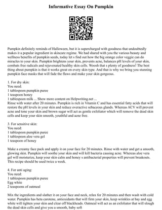 Informative Essay On Pumpkin
Pumpkin definitely reminds of Halloween, but it is supercharged with goodness that undoubtedly
makes it a popular ingredient in skincare regime. We had shared with you the various beauty and
wellness benefits of pumpkin seeds, today let s find out how the big orange color veggie can do
miracles to your skin. Pumpkin brightens your skin, prevents acne, balances pH levels of your skin,
combats free radicals and rejuvenated healthy skin cells. Woosh that s plenty of goodness! The best
thing about pumpkin is that it works great on every skin type. And that is why we bring you stunning
pumpkin face masks that will fade the flaws and make your skin gorgeous.
1. For dry skin:
You need:
1 tablespoon pumpkin puree
1 teaspoon honey
1 tablespoon milk ... Show more content on Helpwriting.net ...
Rinse with water after 20 minutes. Pumpkin is rich in Vitamin C and has essential fatty acids that will
restore the pH levels in your skin and reduce overactive sebaceous glands. Whereas ACV will prevent
acne and tone your skin and brown sugar will act as gentle exfoliator which will remove the dead skin
cells and keep your skin smooth, youthful and acne free.
3. For sensitive skin:
You need:
1 tablespoon pumpkin puree
1 tablespoon aloe vera gel
1 teaspoon of honey
Make a creamy face pack and apply it on your face for 20 minutes. Rinse with water and get a smooth,
glowing skin. Pumpkin will soothe your skin and will kill bacteria causing acne. Whereas aloe vera
gel will moisturize, keep your skin calm and honey s antibacterial properties will prevent breakouts.
This recipe should be used twice a week.
4. For anti aging:
You need:
1 tablespoon pumpkin puree
Egg white
2 teaspoons of oatmeal
Mix the ingredients and slather it on your face and neck, relax for 20 minutes and then wash with cold
water. Pumpkin has beta carotene, antioxidants that will firm your skin, keep wrinkles at bay and egg
white will tighten your skin and clear off blackheads. Oatmeal will act as an exfoliator that will slough
the dead skin cells and give you a smooth, baby soft
 