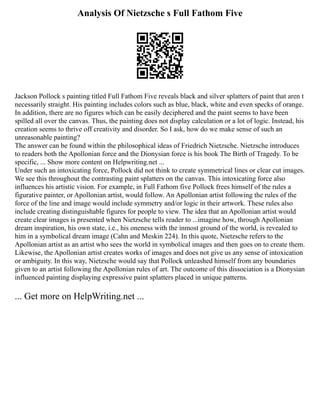 Analysis Of Nietzsche s Full Fathom Five
Jackson Pollock s painting titled Full Fathom Five reveals black and silver splatters of paint that aren t
necessarily straight. His painting includes colors such as blue, black, white and even specks of orange.
In addition, there are no figures which can be easily deciphered and the paint seems to have been
spilled all over the canvas. Thus, the painting does not display calculation or a lot of logic. Instead, his
creation seems to thrive off creativity and disorder. So I ask, how do we make sense of such an
unreasonable painting?
The answer can be found within the philosophical ideas of Friedrich Nietzsche. Nietzsche introduces
to readers both the Apollonian force and the Dionysian force is his book The Birth of Tragedy. To be
specific, ... Show more content on Helpwriting.net ...
Under such an intoxicating force, Pollock did not think to create symmetrical lines or clear cut images.
We see this throughout the contrasting paint splatters on the canvas. This intoxicating force also
influences his artistic vision. For example, in Full Fathom five Pollock frees himself of the rules a
figurative painter, or Apollonian artist, would follow. An Apollonian artist following the rules of the
force of the line and image would include symmetry and/or logic in their artwork. These rules also
include creating distinguishable figures for people to view. The idea that an Apollonian artist would
create clear images is presented when Nietzsche tells reader to ...imagine how, through Apollonian
dream inspiration, his own state, i.e., his oneness with the inmost ground of the world, is revealed to
him in a symbolical dream image (Cahn and Meskin 224). In this quote, Nietzsche refers to the
Apollonian artist as an artist who sees the world in symbolical images and then goes on to create them.
Likewise, the Apollonian artist creates works of images and does not give us any sense of intoxication
or ambiguity. In this way, Nietzsche would say that Pollock unleashed himself from any boundaries
given to an artist following the Apollonian rules of art. The outcome of this dissociation is a Dionysian
influenced painting displaying expressive paint splatters placed in unique patterns.
... Get more on HelpWriting.net ...
 