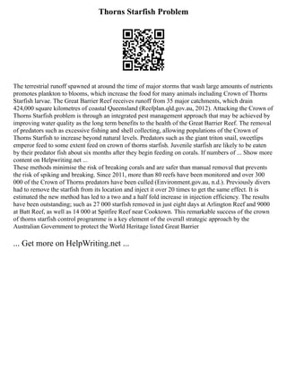 Thorns Starfish Problem
The terrestrial runoff spawned at around the time of major storms that wash large amounts of nutrients
promotes plankton to blooms, which increase the food for many animals including Crown of Thorns
Starfish larvae. The Great Barrier Reef receives runoff from 35 major catchments, which drain
424,000 square kilometres of coastal Queensland (Reefplan.qld.gov.au, 2012). Attacking the Crown of
Thorns Starfish problem is through an integrated pest management approach that may be achieved by
improving water quality as the long term benefits to the health of the Great Barrier Reef. The removal
of predators such as excessive fishing and shell collecting, allowing populations of the Crown of
Thorns Starfish to increase beyond natural levels. Predators such as the giant triton snail, sweetlips
emperor feed to some extent feed on crown of thorns starfish. Juvenile starfish are likely to be eaten
by their predator fish about six months after they begin feeding on corals. If numbers of ... Show more
content on Helpwriting.net ...
These methods minimise the risk of breaking corals and are safer than manual removal that prevents
the risk of spiking and breaking. Since 2011, more than 80 reefs have been monitored and over 300
000 of the Crown of Thorns predators have been culled (Environment.gov.au, n.d.). Previously divers
had to remove the starfish from its location and inject it over 20 times to get the same effect. It is
estimated the new method has led to a two and a half fold increase in injection efficiency. The results
have been outstanding; such as 27 000 starfish removed in just eight days at Arlington Reef and 9000
at Batt Reef, as well as 14 000 at Spitfire Reef near Cooktown. This remarkable success of the crown
of thorns starfish control programme is a key element of the overall strategic approach by the
Australian Government to protect the World Heritage listed Great Barrier
... Get more on HelpWriting.net ...
 