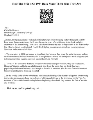 How The Events Of 1984 Have Made Them Who They Are
1984
Chris McCloskey
Hillsborough Community College
October 27, 2014
Abstract. In these questions I will analyze the characters while focusing on how the events in 1984
have made them who they are. I will also discuss the types of conditioning in the book and give
examples of the conditioning. Then I will talk about some of the laws or regulations in the world today
that I find to be not constitutional. Finally I will define progressicism, socialism, communism and
Marxism, and who founded them.
1. The characters in 1984 are trained to be collectivists because they stride for social harmony and the
satisfaction in life is based on the success of the group as a whole. An example of this is everyone jobs
is to make sure that Oceania succeeds against East Asia. (Orwell)
2. The all of the characters that have conformed have the same personalities, they are all obedient.
However Winston and Julia are rebellious and stray from the norm. I do not think they have
psychological disorder because a psychological disorder is someone who deviates from the norm and
those who are found to do so are executed.
3. In the society there is both operant and classical conditioning. One example of operant conditioning
is when the prisoners are hung out in front of all the people to see in the streets and on the TVs. An
example of the classical conditioning is in the beginning of the book they showed the face of a trader
and everyone
... Get more on HelpWriting.net ...
 