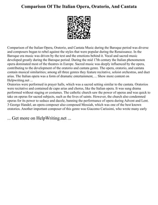 Comparison Of The Italian Opera, Oratorio, And Cantata
Comparison of the Italian Opera, Oratorio, and Cantata Music during the Baroque period was diverse
and composers began to rebel against the styles that were popular during the Renaissance. In the
Baroque era music was driven by the text and the emotions behind it. Vocal and sacred music
developed greatly during the Baroque period. During the mid 17th century the Italian phenomenon
opera dominated most of the theatres in Europe. Sacred music was deeply influenced by the opera,
contributing to the development of the oratorio and cantata genre. The opera, oratorio, and cantata
contain musical similarities; among all three genres they feature recitative, soloist orchestras, and duet
arias. The Italian opera was a form of dramatic entertainment, ... Show more content on
Helpwriting.net ...
Oratorios were performed in prayer halls, which was a sacred setting similar to the cantata. Oratorios
were recitative and contained de capo arias and chorus, like the Italian opera. It was sung drama
performed without staging or costumes. The catholic church saw the power of operas and was quick to
take on operas for sacred subjects, such as the lives of saints. However, the church also condemned
operas for its power to seduce and dazzle, banning the performance of opera during Advent and Lent.
3 George Handel, an opera composer also composed Messiah, which was one of the best known
oratorios. Another important composer of this genre was Giacomo Carissimi, who wrote many early
... Get more on HelpWriting.net ...
 
