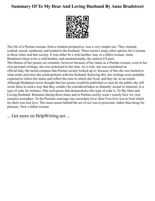 Summary Of To My Dear And Loving Husband By Anne Bradstreet
The life of a Puritan woman, from a modern perspective, was a very simple one. They cleaned,
cooked, sewed, mothered, and tended to the husband. There weren t many other options for a woman
in those times and that society. It was either be a wife/mother, nun, or a fallen woman. Anne
Bradstreet chose to be a wife/mother, and unintentionally, the earliest US poet.
The themes of her poems are romantic; however because of her status as a Puritan woman, even in her
own personal writings, she was restrained to her time. As a wife, she was considered an
official lady, the moral compass that Puritan society looked up to: because of this she was limited to
what erotic activities she could perform with her husband. Knowing this, her writings were probably
expected to reflect her status and reflect the time in which she lived, and they do, to an extent.
Although Bradstreet never thought that her poems would be published or seen by the public she still
wrote them in such a way that they couldn t be considered/taken as blatantly sexual or immoral, in a
type of code for instance. One such poem that demonstrates this type of code is, To My Dear and
Loving Husband. Romance during those times and in Puritan society wasn t exactly how we view
romance nowadays. To the Puritans marriage was secondary love; their First love was to God which
for them was true love. The main reason behind the act of sex was to procreate, rather than being for
pleasure. Now a fallen woman
... Get more on HelpWriting.net ...
 