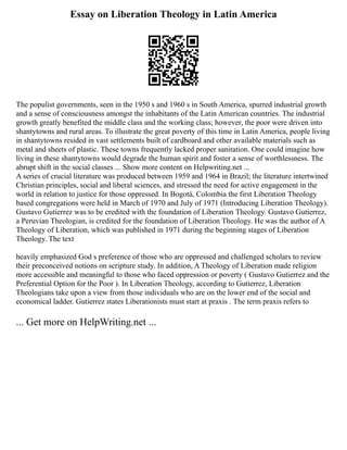Essay on Liberation Theology in Latin America
The populist governments, seen in the 1950 s and 1960 s in South America, spurred industrial growth
and a sense of consciousness amongst the inhabitants of the Latin American countries. The industrial
growth greatly benefited the middle class and the working class; however, the poor were driven into
shantytowns and rural areas. To illustrate the great poverty of this time in Latin America, people living
in shantytowns resided in vast settlements built of cardboard and other available materials such as
metal and sheets of plastic. These towns frequently lacked proper sanitation. One could imagine how
living in these shantytowns would degrade the human spirit and foster a sense of worthlessness. The
abrupt shift in the social classes ... Show more content on Helpwriting.net ...
A series of crucial literature was produced between 1959 and 1964 in Brazil; the literature intertwined
Christian principles, social and liberal sciences, and stressed the need for active engagement in the
world in relation to justice for those oppressed. In Bogotá, Colombia the first Liberation Theology
based congregations were held in March of 1970 and July of 1971 (Introducing Liberation Theology).
Gustavo Gutierrez was to be credited with the foundation of Liberation Theology. Gustavo Gutierrez,
a Peruvian Theologian, is credited for the foundation of Liberation Theology. He was the author of A
Theology of Liberation, which was published in 1971 during the beginning stages of Liberation
Theology. The text
heavily emphasized God s preference of those who are oppressed and challenged scholars to review
their preconceived notions on scripture study. In addition, A Theology of Liberation made religion
more accessible and meaningful to those who faced oppression or poverty ( Gustavo Gutierrez and the
Preferential Option for the Poor ). In Liberation Theology, according to Gutierrez, Liberation
Theologians take upon a view from those individuals who are on the lower end of the social and
economical ladder. Gutierrez states Liberationists must start at praxis . The term praxis refers to
... Get more on HelpWriting.net ...
 