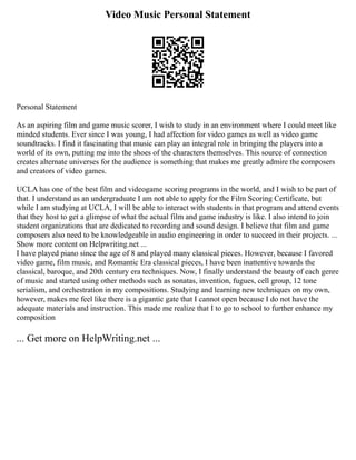 Video Music Personal Statement
Personal Statement
As an aspiring film and game music scorer, I wish to study in an environment where I could meet like
minded students. Ever since I was young, I had affection for video games as well as video game
soundtracks. I find it fascinating that music can play an integral role in bringing the players into a
world of its own, putting me into the shoes of the characters themselves. This source of connection
creates alternate universes for the audience is something that makes me greatly admire the composers
and creators of video games.
UCLA has one of the best film and videogame scoring programs in the world, and I wish to be part of
that. I understand as an undergraduate I am not able to apply for the Film Scoring Certificate, but
while I am studying at UCLA, I will be able to interact with students in that program and attend events
that they host to get a glimpse of what the actual film and game industry is like. I also intend to join
student organizations that are dedicated to recording and sound design. I believe that film and game
composers also need to be knowledgeable in audio engineering in order to succeed in their projects. ...
Show more content on Helpwriting.net ...
I have played piano since the age of 8 and played many classical pieces. However, because I favored
video game, film music, and Romantic Era classical pieces, I have been inattentive towards the
classical, baroque, and 20th century era techniques. Now, I finally understand the beauty of each genre
of music and started using other methods such as sonatas, invention, fugues, cell group, 12 tone
serialism, and orchestration in my compositions. Studying and learning new techniques on my own,
however, makes me feel like there is a gigantic gate that I cannot open because I do not have the
adequate materials and instruction. This made me realize that I to go to school to further enhance my
composition
... Get more on HelpWriting.net ...
 