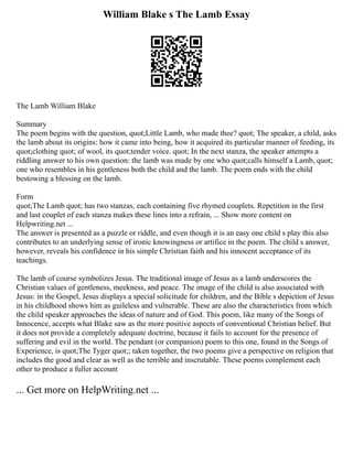 William Blake s The Lamb Essay
The Lamb William Blake
Summary
The poem begins with the question, quot;Little Lamb, who made thee? quot; The speaker, a child, asks
the lamb about its origins: how it came into being, how it acquired its particular manner of feeding, its
quot;clothing quot; of wool, its quot;tender voice. quot; In the next stanza, the speaker attempts a
riddling answer to his own question: the lamb was made by one who quot;calls himself a Lamb, quot;
one who resembles in his gentleness both the child and the lamb. The poem ends with the child
bestowing a blessing on the lamb.
Form
quot;The Lamb quot; has two stanzas, each containing five rhymed couplets. Repetition in the first
and last couplet of each stanza makes these lines into a refrain, ... Show more content on
Helpwriting.net ...
The answer is presented as a puzzle or riddle, and even though it is an easy one child s play this also
contributes to an underlying sense of ironic knowingness or artifice in the poem. The child s answer,
however, reveals his confidence in his simple Christian faith and his innocent acceptance of its
teachings.
The lamb of course symbolizes Jesus. The traditional image of Jesus as a lamb underscores the
Christian values of gentleness, meekness, and peace. The image of the child is also associated with
Jesus: in the Gospel, Jesus displays a special solicitude for children, and the Bible s depiction of Jesus
in his childhood shows him as guileless and vulnerable. These are also the characteristics from which
the child speaker approaches the ideas of nature and of God. This poem, like many of the Songs of
Innocence, accepts what Blake saw as the more positive aspects of conventional Christian belief. But
it does not provide a completely adequate doctrine, because it fails to account for the presence of
suffering and evil in the world. The pendant (or companion) poem to this one, found in the Songs of
Experience, is quot;The Tyger quot;; taken together, the two poems give a perspective on religion that
includes the good and clear as well as the terrible and inscrutable. These poems complement each
other to produce a fuller account
... Get more on HelpWriting.net ...
 