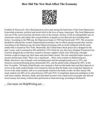How Did The New Deal Affect The Economy
Franklin D. Roosevelt s New Deal played an active part during the hard times of the Great Depression.
It provided economic, political and social relief to the lives of many Americans. The Great Depression
was one of the worst economic downturn crisis in the country s history, It left an unforgettable scar on
Americans society and culture this caused millions of people to lose their job also including their
homes. According to the PBS.org, the Depression began in 1929 and lasted until 1939. This economic
breakdown affected the western industrialized economies, but its effects spread around other nations.
According to the Sahistory.org, the Great Depression began with an awful collapsed with the stock
market that is located in New York. Meanwhile, the United States Stock prices have dropped for the
past 3 years, and it continued to fall untitled by 1932 which by now they have dropped 20 percent.Lots
of prices dropped due to that they wanted to increase supplies which were following a drought.
Farmers could no longer pay their loans and most banks closed. The rich controlled major source of
income and became richer. There was a significant ... Show more content on Helpwriting.net ...
Banks shut down, lots of people were unemployment and the unemployment rose to 25%, and
homeless increased.Housing prices plummeted 30%, and the global trade collapsed by 60%. In the
first 10 months, 744 banks failed.People were stunned to find out that banks had used their deposits to
invest in the stock market.People were stunned to find out that the banks were using their deposits to
invest in the stock markets, and so as usual people rushed to the banks to take out their money.The
stock markets lost 90% of its value between 1929 and 1932. It completely destroyed confidence in the
wall street markets. Business, banks and individual investor were wiped out.Even people who did not
invest money lost money without their permission or them knowing, according to Richard H.
... Get more on HelpWriting.net ...
 