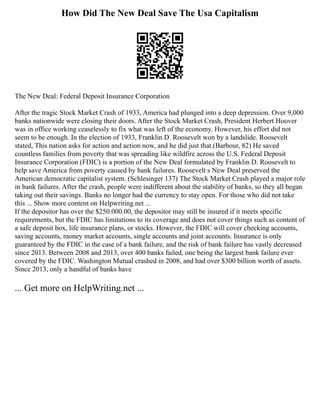 How Did The New Deal Save The Usa Capitalism
The New Deal: Federal Deposit Insurance Corporation
After the tragic Stock Market Crash of 1933, America had plunged into a deep depression. Over 9,000
banks nationwide were closing their doors. After the Stock Market Crash, President Herbert Hoover
was in office working ceaselessly to fix what was left of the economy. However, his effort did not
seem to be enough. In the election of 1933, Franklin D. Roosevelt won by a landslide. Roosevelt
stated, This nation asks for action and action now, and he did just that.(Barbour, 82) He saved
countless families from poverty that was spreading like wildfire across the U.S. Federal Deposit
Insurance Corporation (FDIC) is a portion of the New Deal formulated by Franklin D. Roosevelt to
help save America from poverty caused by bank failures. Roosevelt s New Deal preserved the
American democratic capitalist system. (Schlesinger 137) The Stock Market Crash played a major role
in bank failures. After the crash, people were indifferent about the stability of banks, so they all began
taking out their savings. Banks no longer had the currency to stay open. For those who did not take
this ... Show more content on Helpwriting.net ...
If the depositor has over the $250.000.00, the depositor may still be insured if it meets specific
requirements, but the FDIC has limitations to its coverage and does not cover things such as content of
a safe deposit box, life insurance plans, or stocks. However, the FDIC will cover checking accounts,
saving accounts, money market accounts, single accounts and joint accounts. Insurance is only
guaranteed by the FDIC in the case of a bank failure, and the risk of bank failure has vastly decreased
since 2013. Between 2008 and 2013, over 400 banks failed, one being the largest bank failure ever
covered by the FDIC. Washington Mutual crashed in 2008, and had over $300 billion worth of assets.
Since 2013, only a handful of banks have
... Get more on HelpWriting.net ...
 