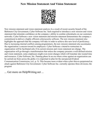 New Mission Statement And Vision Statement
New mission statement and vision statement analysis As a result of recent security breach of the
Baltimore City Government, Cyber Software Inc. feels required to introduce a new mission and vision
statement that stimulate confidence on the company s ability to combat cyberattacks on our customers
networks. Cyber Software s new vision statement and mission statement demonstrates the company s
commitment to deliver a highly efficient cybersecurity software. The new mission statement also
highlights the approach that the company will take in order to achieve this new level of proficiency.
Due to increasing internal conflicts among programmers, the new mission statement also accentuates
the organization s concern toward its employees. Cyber Software s intend to restructure its
organization will be facilitated only if its current mission and vision statement are change. The
organization will go through a transformation that unless the company presents a well defined mission
and vision statement, some employees might even resist changes which will translate into wasted time
and resources. Cyber Software, Inc. Panning phase In an era where crime against an organization can
be carried out from across the globe; it is important to plan for the unexpected (Federal
Communication Commission, n.d., p. 5). This became more evident when cyber thieves perpetrated an
attack against Baltimore City Government. Cyber Software Inc. currently operates three divisions; the
program
... Get more on HelpWriting.net ...
 