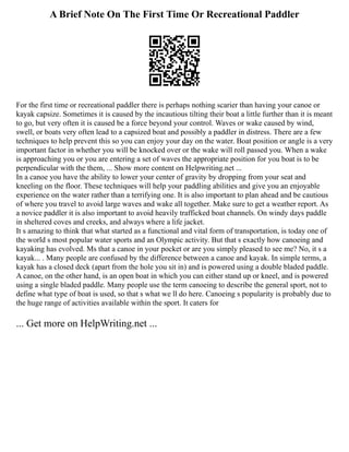 A Brief Note On The First Time Or Recreational Paddler
For the first time or recreational paddler there is perhaps nothing scarier than having your canoe or
kayak capsize. Sometimes it is caused by the incautious tilting their boat a little further than it is meant
to go, but very often it is caused be a force beyond your control. Waves or wake caused by wind,
swell, or boats very often lead to a capsized boat and possibly a paddler in distress. There are a few
techniques to help prevent this so you can enjoy your day on the water. Boat position or angle is a very
important factor in whether you will be knocked over or the wake will roll passed you. When a wake
is approaching you or you are entering a set of waves the appropriate position for you boat is to be
perpendicular with the them, ... Show more content on Helpwriting.net ...
In a canoe you have the ability to lower your center of gravity by dropping from your seat and
kneeling on the floor. These techniques will help your paddling abilities and give you an enjoyable
experience on the water rather than a terrifying one. It is also important to plan ahead and be cautious
of where you travel to avoid large waves and wake all together. Make sure to get a weather report. As
a novice paddler it is also important to avoid heavily trafficked boat channels. On windy days paddle
in sheltered coves and creeks, and always where a life jacket.
It s amazing to think that what started as a functional and vital form of transportation, is today one of
the world s most popular water sports and an Olympic activity. But that s exactly how canoeing and
kayaking has evolved. Ms that a canoe in your pocket or are you simply pleased to see me? No, it s a
kayak... . Many people are confused by the difference between a canoe and kayak. In simple terms, a
kayak has a closed deck (apart from the hole you sit in) and is powered using a double bladed paddle.
A canoe, on the other hand, is an open boat in which you can either stand up or kneel, and is powered
using a single bladed paddle. Many people use the term canoeing to describe the general sport, not to
define what type of boat is used, so that s what we ll do here. Canoeing s popularity is probably due to
the huge range of activities available within the sport. It caters for
... Get more on HelpWriting.net ...
 