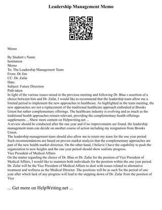 Leadership Management Memo
Memo
By Student s Name
Institution
Memo
To: The Leadership Management Team
From: Dr Jim
CC: Dr. Zafar
Date:
Subject: Future Direction
Path taken
In light of the various issues raised in the previous meeting and following Dr. Blau s assertion of a
choice between him and Dr. Zafar, I would like to recommend that the leadership team allow me a
limited period to implement the new approaches to healthcare. As highlighted in the team meeting, the
new approaches are not a replacement of the traditional healthcare approach embodied at Brooks
Union but rather complementary offerings. The healthcare industry is evolving and as much as the
traditional health approaches remain relevant, providing the complementary health offerings
supplements ... Show more content on Helpwriting.net ...
A review should be conducted after the one year and if no improvements are found, the leadership
management team can decide on another course of action including my resignation from Brooks
Union.
The leadership management team should also allow me to retain my team for the one year period.
Such recommendations are based on proven market analysis that the complementary approaches are
part of the new health market direction. On the other hand, I believe I have the capability to push the
organization to new heights and the one year period should show realistic progress.
Vice President of Medical Affairs
On the matter regarding the choice of Dr. Blau or Dr. Zafar for the position of Vice President of
Medical Affairs, I would like to maintain both individuals for the position within the one year period.
Dr. Zafar will be the Vice President of Medical Affairs to deal with issues related to alternative
treatment and wellness as the Medical Director. The positions will be as such for the period of one
year after which lack of any progress will lead to the stepping down of Dr. Zafar from the position of
Vice
... Get more on HelpWriting.net ...
 