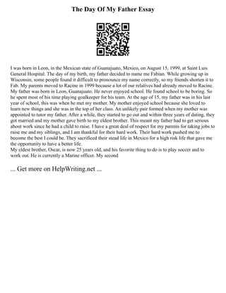 The Day Of My Father Essay
I was born in Leon, in the Mexican state of Guanajuato, Mexico, on August 15, 1999, at Saint Luis
General Hospital. The day of my birth, my father decided to name me Fabian. While growing up in
Wisconsin, some people found it difficult to pronounce my name correctly, so my friends shorten it to
Fab. My parents moved to Racine in 1999 because a lot of our relatives had already moved to Racine.
My father was born in Leon, Guanajuato. He never enjoyed school. He found school to be boring. So
he spent most of his time playing goalkeeper for his team. At the age of 15, my father was in his last
year of school, this was when he met my mother. My mother enjoyed school because she loved to
learn new things and she was in the top of her class. An unlikely pair formed when my mother was
appointed to tutor my father. After a while, they started to go out and within three years of dating, they
got married and my mother gave birth to my eldest brother. This meant my father had to get serious
about work since he had a child to raise. I have a great deal of respect for my parents for taking jobs to
raise me and my siblings, and I am thankful for their hard work. Their hard work pushed me to
become the best I could be. They sacrificed their stead life in Mexico for a high risk life that gave me
the opportunity to have a better life.
My eldest brother, Oscar, is now 25 years old, and his favorite thing to do is to play soccer and to
work out. He is currently a Marine officer. My second
... Get more on HelpWriting.net ...
 