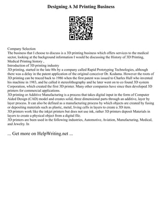 Designing A 3d Printing Business
Company Selection
The business that I choose to discuss is a 3D printing business which offers services to the medical
sector, looking at the background information I would be discussing the History of 3D Printing,
Medical Printing history ,
Introduction of 3D printing industry
3D printing, started in the late 80s by a company called Rapid Prototyping Technologies, although
there was a delay in the patent application of the original conceiver Dr. Kodama. However the roots of
3D printing can be traced back to 1986 when the first patent was issued to Charles Hull who invented
his machine in 1983, and he called it stereolithography and he later went on to co found 3D system
Corporation, which created the first 3D printer. Many other companies have since then developed 3D
printers for commercial applications.
3D printing or Additive Manufacturing is a process that takes digital input in the form of Computer
Aided Design (CAD) model and creates solid, three dimensional parts through an additive, layer by
layer process. It can also be defined as a manufacturing process by which objects are created by fusing
or depositing materials such as plastic, metal, living cells in layers to create a 3D item.
3D printers work like the inkjet printers but does not use ink, rather 3D printers deposit Materials in
layers to create a physical object from a digital file.
3D printers are been used in the following industries, Automotive, Aviation, Manufacturing, Medical,
and Jewelry. In
... Get more on HelpWriting.net ...
 