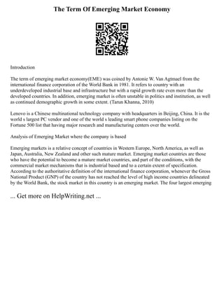 The Term Of Emerging Market Economy
Introduction
The term of emerging market economy(EME) was coined by Antonie W. Van Agtmael from the
international finance corporation of the World Bank in 1981. It refers to country with an
underdeveloped industrial base and infrastructure but with a rapid growth rate even more than the
developed countries. In addition, emerging market is often unstable in politics and institution, as well
as continued demographic growth in some extent. (Tarun Khanna, 2010)
Lenovo is a Chinese multinational technology company with headquarters in Beijing, China. It is the
world s largest PC vendor and one of the world s leading smart phone companies listing on the
Fortune 500 list that having major research and manufacturing centers over the world.
Analysis of Emerging Market where the company is based
Emerging markets is a relative concept of countries in Western Europe, North America, as well as
Japan, Australia, New Zealand and other such mature market. Emerging market countries are those
who have the potential to become a mature market countries, and part of the conditions, with the
commercial market mechanisms that is industrial based and to a certain extent of specification.
According to the authoritative definition of the international finance corporation, whenever the Gross
National Product (GNP) of the country has not reached the level of high income countries delineated
by the World Bank, the stock market in this country is an emerging market. The four largest emerging
... Get more on HelpWriting.net ...
 