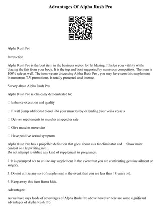 Advantages Of Alpha Rush Pro
Alpha Rush Pro
Intrduction
Alpha Rush Pro is the best item in the business sector for fat blazing. It helps your vitality while
blazing the fats from your body. It is the top and best suggested by numerous competitors. The item is
100% safe as well. The item we are discussing Alpha Rush Pro , you may have seen this supplement
in numerous T.V promotions, is totally protected and intense.
Survey about Alpha Rush Pro
Alpha Rush Pro is clinically demonstrated to:
 Enhance execution and quality
 It will pump additional blood into your muscles by extending your veins vessels
 Deliver supplements to muscles at speedier rate
 Give muscles more size
 Have positive sexual symptom
Alpha Rush Pro has a propelled definition that goes about as a fat eliminator and ... Show more
content on Helpwriting.net ...
Do not attempt to utilize any kind of supplement in pregnancy.
2. It is prompted not to utilize any supplement in the event that you are confronting genuine ailment or
surgery.
3. Do not utilize any sort of supplement in the event that you are less than 18 years old.
4. Keep away this item frame kids.
Advantages:
As we have says loads of advantages of Alpha Rush Pro above however here are some significant
advantages of Alpha Rush Pro.
 