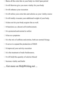  Burns all the extra fats in your body in a brief span period
 It will likewise give you more vitality for your body
 It will enhance your execution
 It will utilize your extra fats and calories as your vitality source
 It will totally evacuate your additional weight of your body.
 It does not let your body acquire fats as well.
 It functions as a decent cell reinforcement.
 It is protected and normal to utilize
 It has no symptoms
 It is the mix of caffeine and arinine, both are normal fixings.
 It serves to expand the production of HGH
 It improved your activity execution
 It is the treatment of male fruitlessness.
 It will build the quantity of calories blazed
 Increase vitality and battle
... Get more on HelpWriting.net ...
 