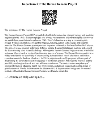 Importance Of The Human Genome Project
The Importance Of The Human Genome Project
The Human Genome Project(HGP) provided valuable information that changed biology and medicine.
Beginning in the 1990 s a research project was created with the intent of determining the sequence of
nucleotide base pairs that made up human DNA. The Collaboration was key to completing this
project, it was an international project that required, funding, certain technologies, and research
methods. The Human Genome project provided important information that benefited medical science.
This project helped scientist understand different genetic diseases that plagued mankind and opened
the doors to many other scientific findings. Although the Human Genome Project was met with initial
resistance it has proved to be significant in many aspects of science. The Human Genome project was
widely anticipated, the possibility of understanding human disease, causes of disease, and human
evolution was at the forefront of science. In 1985 a project was formally proposed with the goal of
determining the complete nucleotide sequence of the human genome. Although the proposal had the
possibility to change science it was met with much resistance. The main concern was privacy of
genetic information, educating health care professionals, and ethical issues involving the design of
genetic research. Finally, in 1990 under the direction of U.S. department of energy and the national
institutes of health the Human Genome Project was officially initiated in
... Get more on HelpWriting.net ...
 