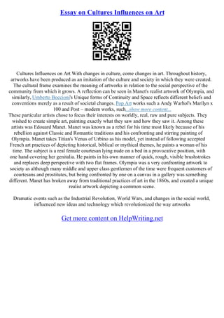Essay on Cultures Influences on Art
Cultures Influences on Art With changes in culture, come changes in art. Throughout history,
artworks have been produced as an imitation of the culture and society in which they were created.
The cultural frame examines the meaning of artworks in relation to the social perspective of the
community from which it grows. A reflection can be seen in Manet's realist artwork of Olympia, and
similarly, Umberto Boccioni's Unique forms of Continuity and Space reflects different beliefs and
conventions merely as a result of societal changes. Pop Art works such a Andy Warhol's Marilyn x
100 and Post – modern works, such...show more content...
These particular artists chose to focus their interests on worldly, real, raw and pure subjects. They
wished to create simple art, painting exactly what they saw and how they saw it. Among these
artists was Edouard Manet. Manet was known as a rebel for his time most likely because of his
rebellion against Classic and Romantic traditions and his confronting and stirring painting of
Olympia. Manet takes Titian's Venus of Urbino as his model, yet instead of following accepted
French art practices of depicting historical, biblical or mythical themes, he paints a woman of his
time. The subject is a real female courtesan lying nude on a bed in a provocative position, with
one hand covering her genitalia. He paints in his own manner of quick, rough, visible brushstrokes
and replaces deep perspective with two flat frames. Olympia was a very confronting artwork to
society as although many middle and upper class gentlemen of the time were frequent customers of
courtesans and prostitutes, but being confronted by one on a canvas in a gallery was something
different. Manet has broken away from traditional practices of art in the 1860s, and created a unique
realist artwork depicting a common scene.
Dramatic events such as the Industrial Revolution, World Wars, and changes in the social world,
influenced new ideas and technology which revolutionized the way artworks
Get more content on HelpWriting.net
 