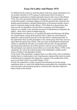 Essay On Loftus And Plamer 1974
It is difficult for the witness to recall the details of the time, speed, and distance for a
car accident, therefore in 1974 a group of experimenters from University of
Washington conducted two related experiments based on this issue (Loftus Plamer,
1974). First, they questioned whether the changing verb in a questionabout speed
would effect people s estimation adding on to the first question they asked does the
leading question produces a demand characteristic or the question actually causes a
person s memoryto change (Loftus Plamer, 1974). Build on to the questions, they
came up with two hypotheses, first the form of a question will effect people s
response to a complex event, and when two pieces of information are integrated, the
subject... Show more content on Helpwriting.net ...
The participants were shown to a car accident film again and following with filling
out a questionnaire, among all the questions there is again one critical question
asking for a speed estimate when the car hit each other or smashed each other. In
this experiment, there are fifty participants in the control group which they were not
asked about the speed of the vehicle. After one week, the participants returned and
without re watching the film they were asked to fill out series of a questionnaire,
and among these questions, the critical question is did you see any broken glass?
The participants were asked to answer either yes or no (Loftus Plamer, 1974). In this
experiment, the verb in the critical question is the independent variable and the
answer of broken is the dependent variable.
As the result of the experiment, it appears there is an effect of the verb in estimating
whether there is a broken glass or not. Experimenters explained that when two pieces
of information are integrated, the subject has a memory of an accident that will be
more severe than in fact it was (Loftus Plamer, 1974).
Overall, this experiment is really successful and interesting yet for the second
experiment, there is a week in the middle between participants first watched the video
and come back in answering the question, in between this week there might be a
history threats to the internal
 