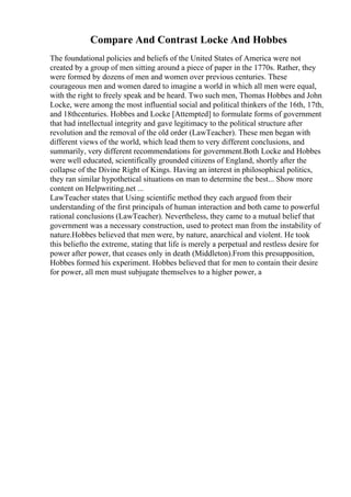 Compare And Contrast Locke And Hobbes
The foundational policies and beliefs of the United States of America were not
created by a group of men sitting around a piece of paper in the 1770s. Rather, they
were formed by dozens of men and women over previous centuries. These
courageous men and women dared to imagine a world in which all men were equal,
with the right to freely speak and be heard. Two such men, Thomas Hobbes and John
Locke, were among the most influential social and political thinkers of the 16th, 17th,
and 18thcenturies. Hobbes and Locke [Attempted] to formulate forms of government
that had intellectual integrity and gave legitimacy to the political structure after
revolution and the removal of the old order (LawTeacher). These men began with
different views of the world, which lead them to very different conclusions, and
summarily, very different recommendations for government.Both Locke and Hobbes
were well educated, scientifically grounded citizens of England, shortly after the
collapse of the Divine Right of Kings. Having an interest in philosophical politics,
they ran similar hypothetical situations on man to determine the best... Show more
content on Helpwriting.net ...
LawTeacher states that Using scientific method they each argued from their
understanding of the first principals of human interaction and both came to powerful
rational conclusions (LawTeacher). Nevertheless, they came to a mutual belief that
government was a necessary construction, used to protect man from the instability of
nature.Hobbes believed that men were, by nature, anarchical and violent. He took
this beliefto the extreme, stating that life is merely a perpetual and restless desire for
power after power, that ceases only in death (Middleton).From this presupposition,
Hobbes formed his experiment. Hobbes believed that for men to contain their desire
for power, all men must subjugate themselves to a higher power, a
 