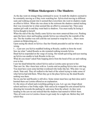 William Shakespeare s The Shadows
As the day went on strange thing continued to occur. In math the shadows seemed to
be constantly moving as if they were watching her. Sylvia tried moving to different
seats and walking around ,but it seemed that everywhere she went to shadows made
an effort to follow. When she was alone in the restroom the shadows started inching
their way towards her in what seemed like an effort to consumer her. Then some
random girl walk in and they went back to shadows. You must really be losing it
Sylvia thought to herself.
When the end of the day finally came Sylvia was more unnerved than ever. Pushing
open the heavy door and heading outside Sylvia was relaxed by the warmth of the
sun. Tho the weather was still cold the sun seemed to wrap her in a ... Show more
content on Helpwriting.net ...
Upon seeing the shock on Sylvia s face her friends preceded to ask her what was
wrong.
I ... I just saw you Sylvia muddled looking at Rosalie, unable to form the word.
Saw me what ? asked Rosalie as she restarted walking towards Sylvia.
Dead Sylvia responded on the verge of crying. Her mouth quivering and eyes tearing
up Sylvia was unable to look Rosalie in the eye.
What do you mean? asked Nate hopping down from the hood of his car and walking
over to her.
I saw her dead behind the school Sylvia said as Loretta came up next to her.
That can t be. She s been here with us. Loretta said no pulling Sylvia into a side hug.
You must have soon some kid that overdosed who looks like her. Why don t we go
check. Nate said. They all walked to the back of the school trying to make sense of
what Sylvia had told them. When they go to the place Sylvia say the dead Rosalie
nothing was there.
See no one her and Rosalie is still alive. Some stoner must have up their dose and it
knotted them out Loretta offered as an explanation.
It s the stress of school and everything getting to you. Let s go out, forget about
school and have a fun Friday night. Nate said as he wrapped his arm around Sylvia
directing her towards the parking lot ,and away from the school. As they were
heading to the cars no one noticed that the shadows had started to follow them.
They all went over to Loretta s house to get ready for a night out. Before they left
school they
 