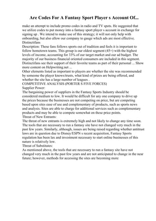 Are Codes For A Fantasy Sport Player s Account Of...
make an attempt to include promo codes in radio and TV spots. He suggested that
we utilize codes to put money into a fantasy sport player s account in exchange for
signing up . We intend to make use of this strategy; it will not only help with
onboarding, but also allow our company to gauge which ads are most effective.
Distinctifans
Description: These fans follows sports out of tradition and feels it is important to
follow hometown teams. This group is our oldest segment (45+) with the highest
levels of income, accounting for 33% of our target market and our ad budget. The
majority of our business financial oriented consumers are included in this segment.
Distinctifans see their support of their favorite teams as part of their personal ... Show
more content on Helpwriting.net ...
Other elements listed as important to players are whether the site was recommended
by someone the player knows/trusts, what kind of prizes are being offered, and
whether the site has a large number of leagues .
COMPETITIVE ANALYSIS (PORTER S FIVE FORCES)
Supplier Power:
The bargaining power of suppliers in the Fantasy Sports Industry should be
considered medium to low. It would be difficult for any one company to drive up
the prices because the businesses are not competing on price, but are competing
based upon sites ease of use and complementary of products, such as sports news
and analysis. Sites are able to charge for additional services such as complementary
products and may be able to compete somewhat on these price points.
Threat of New Entrants:
The threat of new entrants is extremely high and not likely to change any time soon.
The tools that are necessary to run a fantasy site have not changed very much in the
past few years. Similarly, although, issues are being raised regarding whether antitrust
laws are in question due to Disney/ESPN s recent acquisition, Fantasy Sports
regulation has been lax and investment necessary to start online businesses of this
nature is relatively low.
Threat of Substitutes:
As mentioned above, the tools that are necessary to run a fantasy site have not
changed very much in the past few years and are not anticipated to change in the near
future; however, methods for accessing the sites are becoming more
 