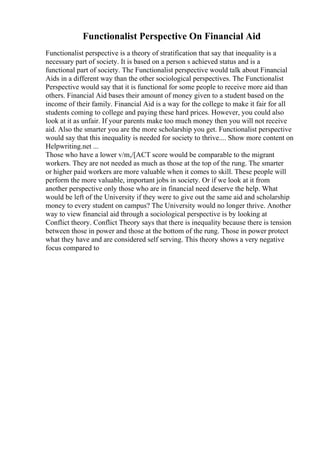 Functionalist Perspective On Financial Aid
Functionalist perspective is a theory of stratification that say that inequality is a
necessary part of society. It is based on a person s achieved status and is a
functional part of society. The Functionalist perspective would talk about Financial
Aids in a different way than the other sociological perspectives. The Functionalist
Perspective would say that it is functional for some people to receive more aid than
others. Financial Aid bases their amount of money given to a student based on the
income of their family. Financial Aid is a way for the college to make it fair for all
students coming to college and paying these hard prices. However, you could also
look at it as unfair. If your parents make too much money then you will not receive
aid. Also the smarter you are the more scholarship you get. Functionalist perspective
would say that this inequality is needed for society to thrive.... Show more content on
Helpwriting.net ...
Those who have a lower v/m,/[ACT score would be comparable to the migrant
workers. They are not needed as much as those at the top of the rung. The smarter
or higher paid workers are more valuable when it comes to skill. These people will
perform the more valuable, important jobs in society. Or if we look at it from
another perspective only those who are in financial need deserve the help. What
would be left of the University if they were to give out the same aid and scholarship
money to every student on campus? The University would no longer thrive. Another
way to view financial aid through a sociological perspective is by looking at
Conflict theory. Conflict Theory says that there is inequality because there is tension
between those in power and those at the bottom of the rung. Those in power protect
what they have and are considered self serving. This theory shows a very negative
focus compared to
 