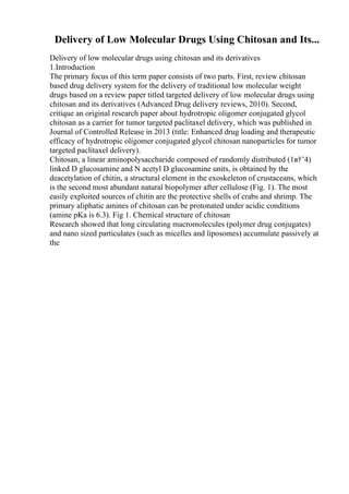 Delivery of Low Molecular Drugs Using Chitosan and Its...
Delivery of low molecular drugs using chitosan and its derivatives
1.Introduction
The primary focus of this term paper consists of two parts. First, review chitosan
based drug delivery system for the delivery of traditional low molecular weight
drugs based on a review paper titled targeted delivery of low molecular drugs using
chitosan and its derivatives (Advanced Drug delivery reviews, 2010). Second,
critique an original research paper about hydrotropic oligomer conjugated glycol
chitosan as a carrier for tumor targeted paclitaxel delivery, which was published in
Journal of Controlled Release in 2013 (title: Enhanced drug loading and therapeutic
efficacy of hydrotropic oligomer conjugated glycol chitosan nanoparticles for tumor
targeted paclitaxel delivery).
Chitosan, a linear aminopolysaccharide composed of randomly distributed (1в†’4)
linked D glucosamine and N acetyl D glucosamine units, is obtained by the
deacetylation of chitin, a structural element in the exoskeleton of crustaceans, which
is the second most abundant natural biopolymer after cellulose (Fig. 1). The most
easily exploited sources of chitin are the protective shells of crabs and shrimp. The
primary aliphatic amines of chitosan can be protonated under acidic conditions
(amine pKa is 6.3). Fig 1. Chemical structure of chitosan
Research showed that long circulating macromolecules (polymer drug conjugates)
and nano sized particulates (such as micelles and liposomes) accumulate passively at
the
 