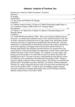 Industry Analysis of Nucleon, Inc.
Nucleon, Inc. Final Case Table of Contents I. Executive
Summary....................................................................................................................................3
II. Strategy
Identification................................................................................................................................4
в–Є Key Issues and Problems III. Strategy
Evaluation.....................................................................................................................................4
в–Є Industry Analysis Porter s 5 Forces в–Є Market Positioning Graph (Figure 1)
в–Є Competitor Analysis VRIO (Table 1) IV. Strategic Option
Development...............................................................................................................12
в–Є Option A в–Є Option B в–Є Option C o Option C Flowchart (Figure 2) V.
Strategic Option
Evaluation.....................................................................................................................14
в–Є Trade Offs Between Options (Table... Show more content on Helpwriting.net ...
In essence, we learned many important lessons. First, when the business is new and
its future is uncertain it should not invest in large capital. Next, the business should
outsource only when it is appropriate considering the risks and benefits. And most
importantly, we learned that in a small business situation, the company should focus
on its core competency in bringing value to the business and the customers. II.
Strategy Identification The challenges faced by Nucleon, Inc. present more of an
issue with how to take full advantage of an opportunity in front of them, rather than a
problem that poses a threat to the company. As a company in its early stages, only
putting out its first product, it is critical that it is done in a manner that allows the
budding firm to grow. The main issue here is determining the most effective means
by which they are to manufacture and market their first product, CRP 1. Doing so
requires in depth evaluation of three strategic options, all with their own benefits and
potential risks. The problem statement, therefore, is as follows: Problem Statement:
Nucleon, Inc. needs to determine the best course of action for the manufacturing and
sale of its first product, CRP 1, in order to grow the budding company and gain
sustained competitive advantage against large rivals. [vi] III. Strategy Evaluation
Industry Analysis Porter s Five Forces Threat
 