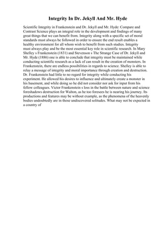 Integrity In Dr. Jekyll And Mr. Hyde
Scientific Integrity in Frankenstein and Dr. Jekyll and Mr. Hyde: Compare and
Contrast Science plays an integral role in the development and findings of many
great things that we can benefit from. Integrity along with a specific set of moral
standards must always be followed in order to ensure the end result enables a
healthy environment for all whom wish to benefit from such studies. Integrity
must always play and be the most essential key role in scientific research. In Mary
Shelley s Frankenstein (1831) and Stevenson s The Strange Case of Dr. Jekyll and
Mr. Hyde (1886) one is able to conclude that integrity must be maintained while
conducting scientific research as a lack of can result in the creation of monsters. In
Frankenstein, there are endless possibilities in regards to science. Shelley is able to
relay a message of integrity and moral importance through creation and destruction.
Dr. Frankenstein had little to no regard for integrity while conducting his
experiment. He allowed his desires to influence and ultimately create a monster in
his basement, and while doing so he did not consider nor ask for input from his
fellow colleagues. Victor Frankenstein s loss in the battle between nature and science
foreshadows destruction for Walton, as he too foresees he is nearing his journey. Its
productions and features may be without example, as the phenomena of the heavenly
bodies undoubtedly are in those undiscovered solitudes. What may not be expected in
a country of
 