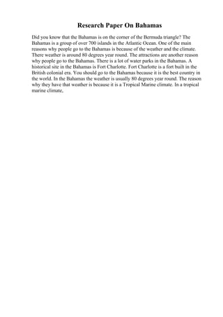 Research Paper On Bahamas
Did you know that the Bahamas is on the corner of the Bermuda triangle? The
Bahamas is a group of over 700 islands in the Atlantic Ocean. One of the main
reasons why people go to the Bahamas is because of the weather and the climate.
There weather is around 80 degrees year round. The attractions are another reason
why people go to the Bahamas. There is a lot of water parks in the Bahamas. A
historical site in the Bahamas is Fort Charlotte. Fort Charlotte is a fort built in the
British colonial era. You should go to the Bahamas because it is the best country in
the world. In the Bahamas the weather is usually 80 degrees year round. The reason
why they have that weather is because it is a Tropical Marine climate. In a tropical
marine climate,
 