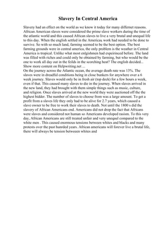 Slavery In Central America
Slavery had an effect on the world as we know it today for many differnet reasons.
African American slaves were considered the prime slave workers during the time of
the atlantic world and this caused African slaves to live a very brutal and unequal life
to this day. When the english settled in the Americas, work had needed to be done to
survive. So with so much land, farming seemed to be the best option. The best
farming grounds were in central america, the only problem is the weather in Central
America is tropical. Unlike what most enlgishmen had expeirinced before. The land
was filled with riches and could only be obtained by farming, but who would be the
one to work all day out in the feilds in the scorching heat? The english decided...
Show more content on Helpwriting.net ...
On the journey across the Atlantic ocean, the average death rate was 13%. The
slaves were in dreadful conditions being in close bunkers for anywhere over a 6
week journey. Slaves would only be in fresh air (top deck) for a few hours a week,
even if that. This caused many slaves to die in the journey. When slaves arrived in
the new land, they had brought with them simple things such as music, culture,
and religion. Once slaves arrived at the new world they were auctioned off the the
highest bidder. The number of slaves to choose from was a large amount. To get a
profit from a slaves life they only had to be alive for 2.7 years, which caused a
slave owner to be free to work their slaves to death. Not until the 1800 s did the
slavery of African Americans end. Americans did not drop the fact that Africans
were slaves and considered not human so Americans developed rasism. To this very
day, African Americans are still treated unfair and very uneqaul compared to the
white men . This caused enormous tensions between whites and blacks and many
protests over the past hunrded years. African americans will forever live a brutal life,
there will always be tension betweeen whites and
 