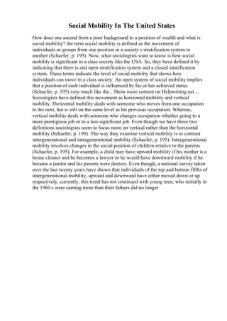 Social Mobility In The United States
How does one ascend from a poor background to a position of wealth and what is
social mobility? the term social mobility is defined as the movement of
individuals or groups from one position in a society s stratification system to
another (Schaefer, p. 195). Now, what sociologists want to know is how social
mobility is significant in a class society like the USA. So, they have defined it by
indicating that there is and open stratification system and a closed stratification
system. These terms indicate the level of social mobility that shows how
individuals can move in a class society. An open system of social mobility implies
that a position of each individual is influenced by his or her achieved status
(Schaefer, p. 195) very much like the... Show more content on Helpwriting.net ...
Sociologists have defined this movement as horizontal mobility and vertical
mobility. Horizontal mobility deals with someone who moves from one occupation
to the next, but is still on the same level as his previous occupation. Whereas,
vertical mobility deals with someone who changes occupation whether going to a
more prestigious job or to a less significant job. Even though we have these two
definitions sociologists seem to focus more on vertical rather than the horizontal
mobility (Schaefer, p. 195). The way they examine vertical mobility is to contrast
intergenerational and intragenerational mobility (Schaefer, p. 195). Intergenerational
mobility involves changes in the social position of children relative to the parents
(Schaefer, p. 195). For example, a child may have upward mobility if his mother is a
house cleaner and he becomes a lawyer or he would have downward mobility if he
became a janitor and his parents were doctors. Even though, a national survey taken
over the last twenty years have shown that individuals of the top and bottom fifths of
intergenerational mobility, upward and downward have either moved down or up
respectively, currently, this trend has not continued with young men, who initially in
the 1960 s were earning more than their fathers did no longer
 