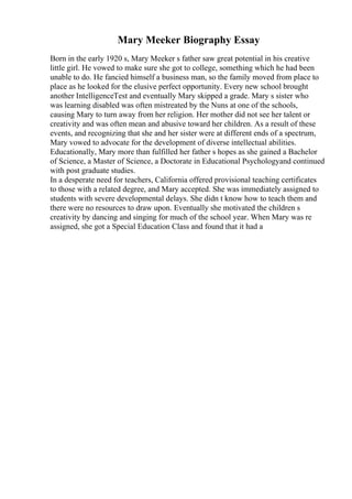 Mary Meeker Biography Essay
Born in the early 1920 s, Mary Meeker s father saw great potential in his creative
little girl. He vowed to make sure she got to college, something which he had been
unable to do. He fancied himself a business man, so the family moved from place to
place as he looked for the elusive perfect opportunity. Every new school brought
another IntelligenceTest and eventually Mary skipped a grade. Mary s sister who
was learning disabled was often mistreated by the Nuns at one of the schools,
causing Mary to turn away from her religion. Her mother did not see her talent or
creativity and was often mean and abusive toward her children. As a result of these
events, and recognizing that she and her sister were at different ends of a spectrum,
Mary vowed to advocate for the development of diverse intellectual abilities.
Educationally, Mary more than fulfilled her father s hopes as she gained a Bachelor
of Science, a Master of Science, a Doctorate in Educational Psychologyand continued
with post graduate studies.
In a desperate need for teachers, California offered provisional teaching certificates
to those with a related degree, and Mary accepted. She was immediately assigned to
students with severe developmental delays. She didn t know how to teach them and
there were no resources to draw upon. Eventually she motivated the children s
creativity by dancing and singing for much of the school year. When Mary was re
assigned, she got a Special Education Class and found that it had a
 