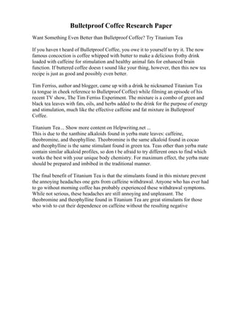 Bulletproof Coffee Research Paper
Want Something Even Better than Bulletproof Coffee? Try Titanium Tea
If you haven t heard of Bulletproof Coffee, you owe it to yourself to try it. The now
famous concoction is coffee whipped with butter to make a delicious frothy drink
loaded with caffeine for stimulation and healthy animal fats for enhanced brain
function. If buttered coffee doesn t sound like your thing, however, then this new tea
recipe is just as good and possibly even better.
Tim Ferriss, author and blogger, came up with a drink he nicknamed Titanium Tea
(a tongue in cheek reference to Bulletproof Coffee) while filming an episode of his
recent TV show, The Tim Ferriss Experiment. The mixture is a combo of green and
black tea leaves with fats, oils, and herbs added to the drink for the purpose of energy
and stimulation, much like the effective caffeine and fat mixture in Bulletproof
Coffee.
Titanium Tea... Show more content on Helpwriting.net ...
This is due to the xanthine alkaloids found in yerba mate leaves: caffeine,
theobromine, and theophylline. Theobromine is the same alkaloid found in cocao
and theophylline is the same stimulant found in green tea. Teas other than yerba mate
contain similar alkaloid profiles, so don t be afraid to try different ones to find which
works the best with your unique body chemistry. For maximum effect, the yerba mate
should be prepared and imbibed in the traditional manner.
The final benefit of Titanium Tea is that the stimulants found in this mixture prevent
the annoying headaches one gets from caffeine withdrawal. Anyone who has ever had
to go without morning coffee has probably experienced these withdrawal symptoms.
While not serious, these headaches are still annoying and unpleasant. The
theobromine and theophylline found in Titanium Tea are great stimulants for those
who wish to cut their dependence on caffeine without the resulting negative
 