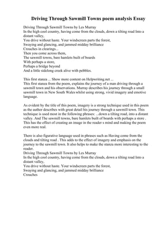 Driving Through Sawmill Towns poem analysis Essay
Driving Through Sawmill Towns by Les Murray
In the high cool country, having come from the clouds, down a tilting road Into a
distant valley,
You drive without haste. Your windscreen parts the forest,
Swaying and glancing, and jammed midday brilliance
Crouches in clearings...
Then you come across them,
The sawmill towns, bare hamlets built of boards
With perhaps a store,
Perhaps a bridge beyond
And a little sidelong creek alive with pebbles.
This first stanza ... Show more content on Helpwriting.net ...
This first stanza from the poem, explains the journey of a man driving through a
sawmill town and his observations. Murray describes his journey through a small
sawmill town in New South Wales whilst using strong, vivid imagery and emotive
language.
As evident by the title of this poem, imagery is a strong technique used in this poem
as the author describes with great detail his journey through a sawmill town. This
technique is used most in the following phrases: ...down a tilting road, into a distant
valley. And The sawmill towns, bare hamlets built of boards with perhaps a store .
This has the effect of creating an image in the reader s mind and making the poem
even more real.
There is also figurative language used in phrases such as Having come from the
clouds and tilting road . This adds to the effect of imagery and emphasis on the
journey to the sawmill town. It also helps to make the stanza more interesting to the
reader.
Driving Through Sawmill Towns by Les Murray
In the high cool country, having come from the clouds, down a tilting road Into a
distant valley,
You drive without haste. Your windscreen parts the forest,
Swaying and glancing, and jammed midday brilliance
Crouches
 