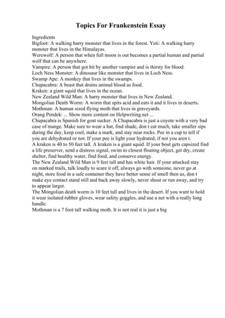Topics For Frankenstein Essay
Ingredients
Bigfoot: A walking harry monster that lives in the forest. Yeti: A walking harry
monster that lives in the Himalayas.
Werewolf: A person that when full moon is out becomes a partial human and partial
wolf that can be anywhere.
Vampire: A person that got bit by another vampire and is thirsty for blood.
Loch Ness Monster: A dinosaur like monster that lives in Loch Ness.
Swamp Ape: A monkey that lives in the swamps.
Chupacabra: A beast that drains animal blood as food.
Kraken: a giant squid that lives in the ocean.
New Zealand Wild Man: A harry monster that lives in New Zealand.
Mongolian Death Worm: A worm that spits acid and eats it and it lives in deserts.
Mothman: A human sized flying moth that lives in graveyards.
Orang Pendek: ... Show more content on Helpwriting.net ...
Chupacabra is Spanish for goat sucker. A Chupacabra is just a coyote with a very bad
case of mange. Make sure to wear a hat, find shade, don t eat much, take smaller sips
during the day, keep cool, make a mark, and stay near rocks. Pee in a cup to tell if
you are dehydrated or not. If your pee is light your hydrated, if not you aren t.
A kraken is 40 to 50 feet tall. A kraken is a giant squid. If your bout gets capsized find
a life preserver, send a distress signal, swim to closest floating object, get dry, create
shelter, find healthy water, find food, and conserve energy.
The New Zealand Wild Man is 9 feet tall and has white hair. If your attacked stay
on marked trails, talk loudly to scare it off, always go with someone, never go at
night, store food in a safe container they have better sense of smell then us, don t
make eye contact stand still and back away slowly, never shout or run away, and try
to appear larger.
The Mongolian death worm is 10 feet tall and lives in the desert. If you want to hold
it wear isolated rubber gloves, wear safety goggles, and use a net with a really long
handle.
Mothman is a 7 foot tall walking moth. It is not real it is just a big
 