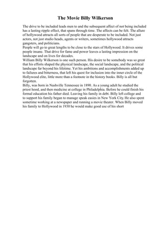 The Movie Billy Wilkerson
The drive to be included leads men to and the subsequent affect of not being included
has a lasting ripple effect, that spans through time. The affects can be felt. The allure
of hollywood attracts all sorts of people that are desperate to be included. Not just
actors, not just studio heads, agents or writers, sometimes hollywood attracts
gangsters, and politicians.
People will go to great lengths to be close to the stars of Hollywood. It drives some
people insane. That drive for fame and power leaves a lasting impression on the
landscape and on lives for decades.
William Billy Wilkerson is one such person. His desire to be somebody was so great
that his efforts shaped the physical landscape, the social landscape, and the political
landscape far beyond his lifetime. Yet his ambitions and accomplishments added up
to failures and bitterness, that left his quest for inclusion into the inner circle of the
Hollywood elite, little more than a footnote in the history books. Billy is all but
forgotten.
Billy, was born in Nashville Tennessee in 1890. As a young adult he studied the
priest hood, and then medicine at college in Philadelphia. Before he could finish his
formal education his father died. Leaving his family in debt. Billy left college and
to support his family began to manage speak easies in New York City. He also spent
sometime working at a newspaper and running a movie theater. When Billy moved
his family to Hollywood in 1930 he would make good use of his short
 