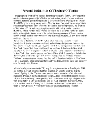 Personal Jurisdiction Of The State Of Florida
The appropriate court for this lawsuit depends upon several factors. Three important
considerations are personal jurisdiction, subject matter jurisdiction, and minimum
contracts. Personal jurisdiction pertains to the laws and facts involved in the lawsuit.
Donald Margolin is suing a corporation, Novelty Now. Corporations are subject to in
personam jurisdictionin three locations: the state of their incorporation, the location
of their main offices, and the geographic areas in which they conduct business.
(Kubasek, 2011). For this case, because all parties are in different states, the claim
could be brought in federal court if the claimed damages exceed $75,000. It could
also be brought in state court because it does not involve subject... Show more content
on Helpwriting.net ...
Because the defendant, Novelty Now, has taken necessary action to exercise
jurisdiction, it would be unreasonable and a violation of due process. However the
state courts could, by asserting a long arm jurisdiction, have personal jurisdiction in
New York. Since Chris, Matt, and Ian did not reside or do business in New York,
Novelty Now is not incorporated in New York, and Funny Face is not manufactured
in New York, they could argue that the State of New York does not have jurisdiction.
However, the court could argue that because Funny Face is advertised by radio,
Facebook, newspapers and internet that they had in fact done business in New York.
This is an example of minimum contacts and would provide New York with authority
over the parties and this case.
Alternative dispute resolution (ADR) may be an option to resolve this dispute. ADR
is a method in which options other than litigation are used to resolve a dispute
instead of going to trial. The two most popular methods used are arbitration and
mediation. Typically most corporations prefer ADR as opposed to litigation because
it is less time consuming, less expensive, and a resolution can be agreed upon rather
than going before a jury. Corporations also use ADR to protect their assets. Matt,
Chris and Ian, owners of Funny Face, claim on their website that they can not be
taken to court. Because Novelty Now owns the original compound found in
 