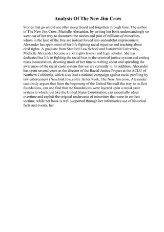 Analysis Of The New Jim Crow
Stories that go untold are often never heard and forgotten through time. The author
of The New Jim Crow, Michelle Alexander, by writing her book understandingly so
went out of her way to document the stories and pain of millions of minorities,
whom in the land of the free are instead forced into undoubtful imprisonment.
Alexander has spent most of her life fighting racial injustice and teaching about
civil rights. A graduate from Stanford Law School and Vanderbilt University,
Michelle Alexander became a civil rights lawyer and legal scholar. She has
dedicated her life to fighting the racial bias in the criminal justice system and ending
mass incarceration, devoting much of her time to writing about and spreading the
awareness of the racial caste system that we are currently in. In addition, Alexander
has spent several years as the director of the Racial Justice Project at the ACLU of
Northern California, which also lead a national campaign against racial profiling by
law enforcement (NewJimCrow.com). In her work, The New Jim crow, Alexander
cautiously argues that from the beginning of the United Statesall the way to its first
foundations, can one find that the foundations were layered upon a racial caste
system to which just like the United States Constitution, can essentially adapt
overtime and exploit the original undercaste of minorities that were its earliest
victims; while her book is well supported through her informative use of historical
facts and events, her
 