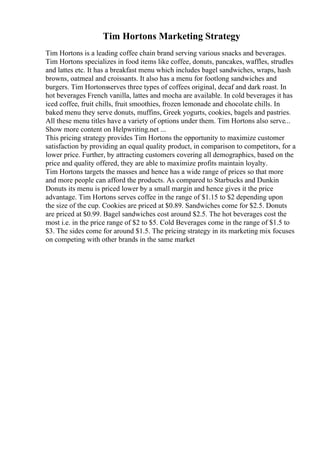 Tim Hortons Marketing Strategy
Tim Hortons is a leading coffee chain brand serving various snacks and beverages.
Tim Hortons specializes in food items like coffee, donuts, pancakes, waffles, strudles
and lattes etc. It has a breakfast menu which includes bagel sandwiches, wraps, hash
browns, oatmeal and croissants. It also has a menu for footlong sandwiches and
burgers. Tim Hortonsserves three types of coffees original, decaf and dark roast. In
hot beverages French vanilla, lattes and mocha are available. In cold beverages it has
iced coffee, fruit chills, fruit smoothies, frozen lemonade and chocolate chills. In
baked menu they serve donuts, muffins, Greek yogurts, cookies, bagels and pastries.
All these menu titles have a variety of options under them. Tim Hortons also serve...
Show more content on Helpwriting.net ...
This pricing strategy provides Tim Hortons the opportunity to maximize customer
satisfaction by providing an equal quality product, in comparison to competitors, for a
lower price. Further, by attracting customers covering all demographics, based on the
price and quality offered, they are able to maximize profits maintain loyalty.
Tim Hortons targets the masses and hence has a wide range of prices so that more
and more people can afford the products. As compared to Starbucks and Dunkin
Donuts its menu is priced lower by a small margin and hence gives it the price
advantage. Tim Hortons serves coffee in the range of $1.15 to $2 depending upon
the size of the cup. Cookies are priced at $0.89. Sandwiches come for $2.5. Donuts
are priced at $0.99. Bagel sandwiches cost around $2.5. The hot beverages cost the
most i.e. in the price range of $2 to $5. Cold Beverages come in the range of $1.5 to
$3. The sides come for around $1.5. The pricing strategy in its marketing mix focuses
on competing with other brands in the same market
 