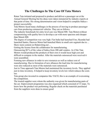 The Challenges In The Case Of Tata Motors
Ratan Tata initiated and proposed to produce and deliver a passenger car at the
Annual General Meeting but his ideas were taken immaterial by industry experts at
that point of time. His strong determination and vision helped to complete Indica s
project successfully.
Tata Motors faced many challenges in the process of moving to produce passenger
cars from producing commercial vehicles. They are as follows:
The industry benchmark for entry level cars was Maruti 800. Tata Motorswithout
compromising with quality have to develop a car with more spacious and cheaper
than Maruti 800.
The degree of competition was very high. Fiat India had launched Uno, Hyundai had
launched Santro, Daewoo Motor had launched Matiz in small cars segment due to ...
Show more content on Helpwriting.net ...
Getting the license from the collaborator for manufacturing.
Outsourcing 80 % of the value of Indica from 200 odd vendors. As if the Tata
Motors would produced the products of their own it would incur high cost and
difficult to compete in the market. After the materials outsourced were received it
were assembled.
Forming new alliances in order to save resources as well as reduce cost of
manufacturing. Due to formation of new alliances the lead time for manufacturing
were also reduced as most of the materials were outsourced.
Just in Time approach Tata Motors had maintained the inventory levels. They applied
just in time inventory. It helped to keep inventory levels low which reduces the costs
too.
Tata group also invested in companies like TACO, this is an example of overcoming
the competition.
The trusted supplier were whom the authority was given for manufacturing parts of
the car. Improvement programme was also organised which consisted of 13 steps. To
know how the product was performing. Regular check on the materials purchased
from the suppliers were done to ensure good
 