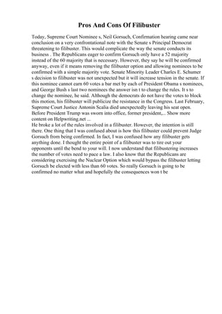 Pros And Cons Of Filibuster
Today, Supreme Court Nominee s, Neil Gorsuch, Confirmation hearing came near
conclusion on a very confrontational note with the Senate s Principal Democrat
threatening to filibuster. This would complicate the way the senate conducts its
business . The Republicans eager to confirm Gorsuch only have a 52 majority
instead of the 60 majority that is necessary. However, they say he will be confirmed
anyway, even if it means removing the filibuster option and allowing nominees to be
confirmed with a simple majority vote. Senate Minority Leader Charles E. Schumer
s decision to filibuster was not unexpected but it will increase tension in the senate. If
this nominee cannot earn 60 votes a bar met by each of President Obama s nominees,
and George Bush s last two nominees the answer isn t to change the rules. It s to
change the nominee, he said. Although the democrats do not have the votes to block
this motion, his filibuster will publicize the resistance in the Congress. Last February,
Supreme Court Justice Antonin Scalia died unexpectedly leaving his seat open.
Before President Trump was sworn into office, former president,... Show more
content on Helpwriting.net ...
He broke a lot of the rules involved in a filibuster. However, the intention is still
there. One thing that I was confused about is how this filibuster could prevent Judge
Gorsuch from being confirmed. In fact, I was confused how any filibuster gets
anything done. I thought the entire point of a filibuster was to tire out your
opponents until the bend to your will. I now understand that filibustering increases
the number of votes need to pace a law. I also know that the Republicans are
considering exercising the Nuclear Option which would bypass the filibuster letting
Gorsuch be elected with less than 60 votes. So really Gorsuch is going to be
confirmed no matter what and hopefully the consequences won t be
 