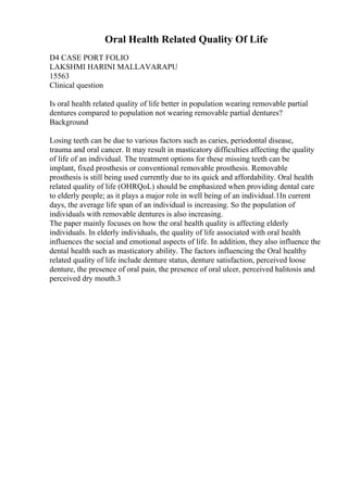 Oral Health Related Quality Of Life
D4 CASE PORT FOLIO
LAKSHMI HARINI MALLAVARAPU
15563
Clinical question
Is oral health related quality of life better in population wearing removable partial
dentures compared to population not wearing removable partial dentures?
Background
Losing teeth can be due to various factors such as caries, periodontal disease,
trauma and oral cancer. It may result in masticatory difficulties affecting the quality
of life of an individual. The treatment options for these missing teeth can be
implant, fixed prosthesis or conventional removable prosthesis. Removable
prosthesis is still being used currently due to its quick and affordability. Oral health
related quality of life (OHRQoL) should be emphasized when providing dental care
to elderly people; as it plays a major role in well being of an individual.1In current
days, the average life span of an individual is increasing. So the population of
individuals with removable dentures is also increasing.
The paper mainly focuses on how the oral health quality is affecting elderly
individuals. In elderly individuals, the quality of life associated with oral health
influences the social and emotional aspects of life. In addition, they also influence the
dental health such as masticatory ability. The factors influencing the Oral healthy
related quality of life include denture status, denture satisfaction, perceived loose
denture, the presence of oral pain, the presence of oral ulcer, perceived halitosis and
perceived dry mouth.3
 