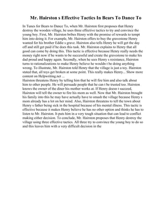 Mr. Hairston s Effective Tactics In Bears To Dance To
In Tunes for Bears to Dance To, when Mr. Hairston first proposes that Henry
destroy the wooden village, he uses three effective tactics to try and convince the
young boy. First, Mr. Hairston bribes Henry with the promise of rewards to tempt
him into doing it. For example, Mr. Hairston offers to buy the gravestone Henry
wanted for his brother Eddie s grave. Hairston also tells Henry he will get the day
off and still get paid if he does this task. Mr. Hairston explains to Henry that all
good can come by doing this. This tactic is effective because Henry really needs the
money right now if he wants to be successful and create the gravestone to make his
dad proud and happy again. Secondly, when he sees Henry s resistance, Hairston
turns to rationalizations to make Henry believe he wouldn t be doing anything
wrong. To illustrate, Mr. Hairston told Henry that the village is just a toy. Hairston
stated that, all toys get broken at some point. This really makes Henry... Show more
content on Helpwriting.net ...
Hairston threatens Henry by telling him that he will fire him and also talk about
him to other people. He will persuade people that he can t be trusted too. Hairston
knows the owner of the diner his mother works at. If Henry doesn t succeed,
Hairston will tell the owner to fire his mom as well. Now that Mr. Hairston brought
his family into this he may have actually have to smash the village because Henry s
mom already has a lot on her mind. Also, Hairston threatens to tell the town about
Henry s father being sick in the hospital because of his mental illness. This tactic is
effective because it makes Henry believe he has no other option and thinks he has to
listen to Mr. Hairston. It puts him in a very tough situation that can lead to conflict
making either decision. To conclude, Mr. Hairston proposes that Henry destroy the
village using three effective tactics. All three try to convince the young boy to do so
and this leaves him with a very difficult decision in the
 